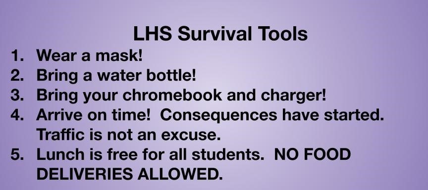 LHS Survival Tools Wear a mask!   Bring a water bottle!  Bring your chromebook and charger! Arrive on time!  Consequences have started.  Traffic is not an excuse.  Lunch is free for all students.  NO FOOD DELIVERIES ALLOWED.